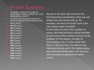    ITS SIMPLE-MORE YOU SCORE IN
    EVERY RACE ,MORE CHANCES OF YOUR          Results in all races will count for the
    WINNING ALL HEARTS
                                              Championship classification (this was not
   For each race, Championship points
    will be awarded on the following scale:   always the case historically as, for
   1st 25 points                             example, the best six results from a ten
   2nd 20 points                             race season were counted).
   3rd 16 points
   4th 13 points                             In the event of a tie in the number of
   5th 11 points                             points, the final positions will be decided
   6th 10 points                             on the basis of the number of best results
   7th 9 points                              (number of first places, number of
   8th 8 points
   9th 7 points                              second places etc.). In the event that
   10th 6 points                             there is still a tie then, the date in the
   11th 5 points                             Championship at which the highest place
   12th 4 points                             was achieved will be taken into account
   13th 3 points
   14th 2 points                             with precedence going to the latest
   15th 1 point                              result.
 