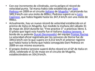• Con ese incremento de cilindrada, corría peligro el récord de
velocidad punta. Tal marca había sido establecida por Dani
Pedrosa en 2009 en el circuito italiano de Mugello,2 alcanzando los
349,3 km/h con una moto de 800cc; Pedrosa superó así a Loris
Capirossi, que había llegado hasta los 347,4 km/h con una moto de
990cc.
• Actualmente, hay un nuevo récord de velocidad establecido en el
premio de Italia en Mugello, fue medido la mañana del sábado 31
de mayo de 2014 durante las "Free practice 3" o prácticas libres 3.
El piloto que logró esta hazaña fue el italiano Andrea Iannone, a
bordo de su potente Ducati Desmosedici del equipo Pramac Racing.
La velocidad oficial registrada por los sensores de Dorna fue de
349,6 km/h con lo que supera en 0,312 km/h el anterior registro
que había hasta la fecha que había conseguido Dani Pedrosa en
2009 en ese mismo escenario.
• El propio Andrea Iannone superó dicho récord en el GP de Italia en
2016, celebrado el 22 de mayo en el circuito de Mugello,
estableciéndolo en 354,9 km/h.
 
