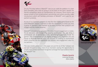 On any Thursday before a MotoGPTM
race as you walk the paddock it is clear
that comradery and a love of racing is at the heart of the sport, despite the
fiercely competitive nature of Championship. As a licensor, Dorna Sports has
always aimed to find complimentary partnerships and where possible make
introductions which will facilitate promotion of MotoGPTM
and trade for our
partner’s products.
As one of our licensee’s prepares to ship the new mobile game based on the
2016 MotoGPTM
season, I wanted to take the opportunity to show you how
a group of licensee’s have teamed up to cross promote their products and
engage with the mobile audience.
MotoGPTM
is breaking new ground in the area of brand engagement in mobile.
As an executive with Google Play recently commented “You are doing a
phenomenal job of pioneering a new advertising/engagement model for
games.” This endorsement of our digital strategy is an important one and
serves to illustrate how our team has focused on creating an environment
which enhances the fan experience and delivers real engagement value for
our partners.
The case studies presented in this paper are just the tip of the “iceberg” and
we look forward to many more of our licensee’s seizing the opportunity to
amplify their product and brand recognition amongst the loyal audience that is
the MotoGPTM
fan.
Phaedra Haramis
Licensing Manager,
Dorna Sports
 