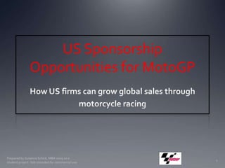 US Sponsorship Opportunities for MotoGP  How US firms can grow global sales through  motorcycle racing Prepared by Susanna Schick, MBA 2009 as a student project. Not intended for commercial use. 1 