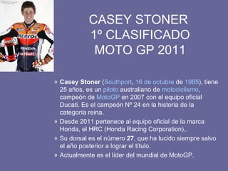CASEY STONER  1º CLASIFICADO MOTO GP 2011 Casey Stoner  ( Southport ,  16 de octubre  de  1985 ), tiene 25 años, es un  piloto  australiano de  motociclismo , campeón de  MotoGP  en 2007 con el equipo oficial Ducati. Es el campeón Nº 24 en la historia de la categoría reina. Desde 2011 pertenece al equipo oficial de la marca Honda, el HRC (Honda Racing Corporation),. Su dorsal es el número  27 , que ha lucido siempre salvo el año posterior a lograr el título. Actualmente es el líder del mundial de MotoGP. 
