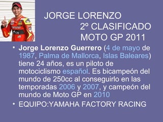     JORGE LORENZO   2º CLASIFICADO   MOTO GP 2011 Jorge Lorenzo Guerrero  ( 4 de mayo  de  1987 ,  Palma de Mallorca ,  Islas Baleares ) tiene 24 años, es un piloto de motociclismo  español . Es bicampeón del mundo de 250cc al conseguirlo en las temporadas  2006  y  2007 , y campeón del mundo de Moto GP en  2010 EQUIPO:YAMAHA FACTORY RACING 