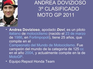 ANDREA DOVIZIOSO   3º CLASIFICADO   MOTO GP 2011 Andrea Dovizioso , apodado  Dovi , es un piloto  italiano  de  motociclismo  (nacido el  23 de marzo  de  1986 , en  Forlimpopoli ), tiene 25 años, que compite en el  Campeonato del Mundo de Motociclismo . Fue campeón del mundo de la categoría de 125  cc  en el año  2004 , y actualmente compite en la de  MotoGP . Equipo:Repsol Honda Team  