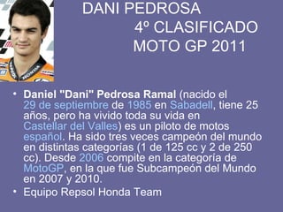 DANI PEDROSA   4º CLASIFICADO   MOTO GP 2011 Daniel "Dani" Pedrosa Ramal  (nacido el  29 de septiembre  de  1985  en  Sabadell , tiene 25 años, pero ha vivido toda su vida en  Castellar del Valles ) es un piloto de motos  español . Ha sido tres veces campeón del mundo en distintas categorías (1 de 125 cc y 2 de 250 cc). Desde  2006  compite en la categoría de  MotoGP , en la que fue Subcampeón del Mundo en 2007 y 2010. Equipo Repsol Honda Team 