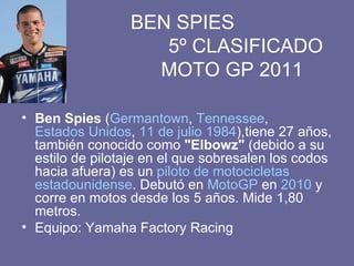   BEN SPIES    5º CLASIFICADO   MOTO GP 2011 Ben Spies  ( Germantown ,  Tennessee ,  Estados Unidos ,  11 de julio   1984 ),tiene 27 años, también conocido como  "Elbowz"  (debido a su estilo de pilotaje en el que sobresalen los codos hacia afuera) es un  piloto de motocicletas   estadounidense . Debutó en  MotoGP  en  2010  y corre en motos desde los 5 años. Mide 1,80 metros. Equipo: Yamaha Factory Racing 