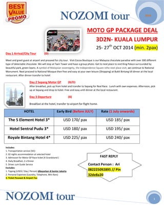 NOZOMI tour
NOZOMI tour
2014
1
MOTO GP PACKAGE DEAL
3D2N- KUALA LUMPUR
25- 27th
OCT 2014 (min. 2pax)
Day 1 Arrival/City Tour (D)
Meet and greet guest at airport and proceed for city tour. Visit Cocoa Boutique is our Malaysia chocolate paradise with over 300 different
type of delectable chocolate. We will stop at Twin Tower and have a group photo. Get to next place to visit King Palace surrounded by
beautiful park, green lawns. A symbol of Malaysian sovereignty, the Independence Square isthe next place visit, we continue to National
Monument. Next proceed to National Mosque then free and easy at your own leisure (Shopping) at Bukit Bintang till dinner at the local
restaurant. After dinner transfer to hotel.
Day 2 Sepang Motor GP (B/D)
After breakfast, pick up from hotel and transfer to Sepang for Real Race. Lunch with own expenses. Afternoon, pick
up at Sepang and drop to hotel. Free and easy until dinner at the local restaurant.
Day 3 Departure (B)
Breakfast at the hotel, transfer to airport for flight home.
Includes:
1. Transportation service (SIC)
2. 02 nights accommodation at selected hotel
3. Admission for Motor GP Race ticket (K Grandstand )
4. Daily Breakfast, 2 x Dinner
5. Driver cum Guide Service
Excludes:
1. Tipping (USD3 / Day / Person) dibayarkan di kantor Jakarta
2. Personal Expenses (Laundry, Telephone, Mini Bars)
3. Ticket Pesawat & Airport Tax
HOTEL Early Bird (Before JULY) Rate (1 July onwards)
The 5 Element Hotel 3* USD 170/ pax USD 185/ pax
Hotel Sentral Pudu 3* USD 180/ pax USD 195/ pax
Royale Bintang Hotel 4* USD 225/ pax USD 240/ pax
FAST REPLY
Contact Person : Ari
082225092895 // Pin
32de8a20
 