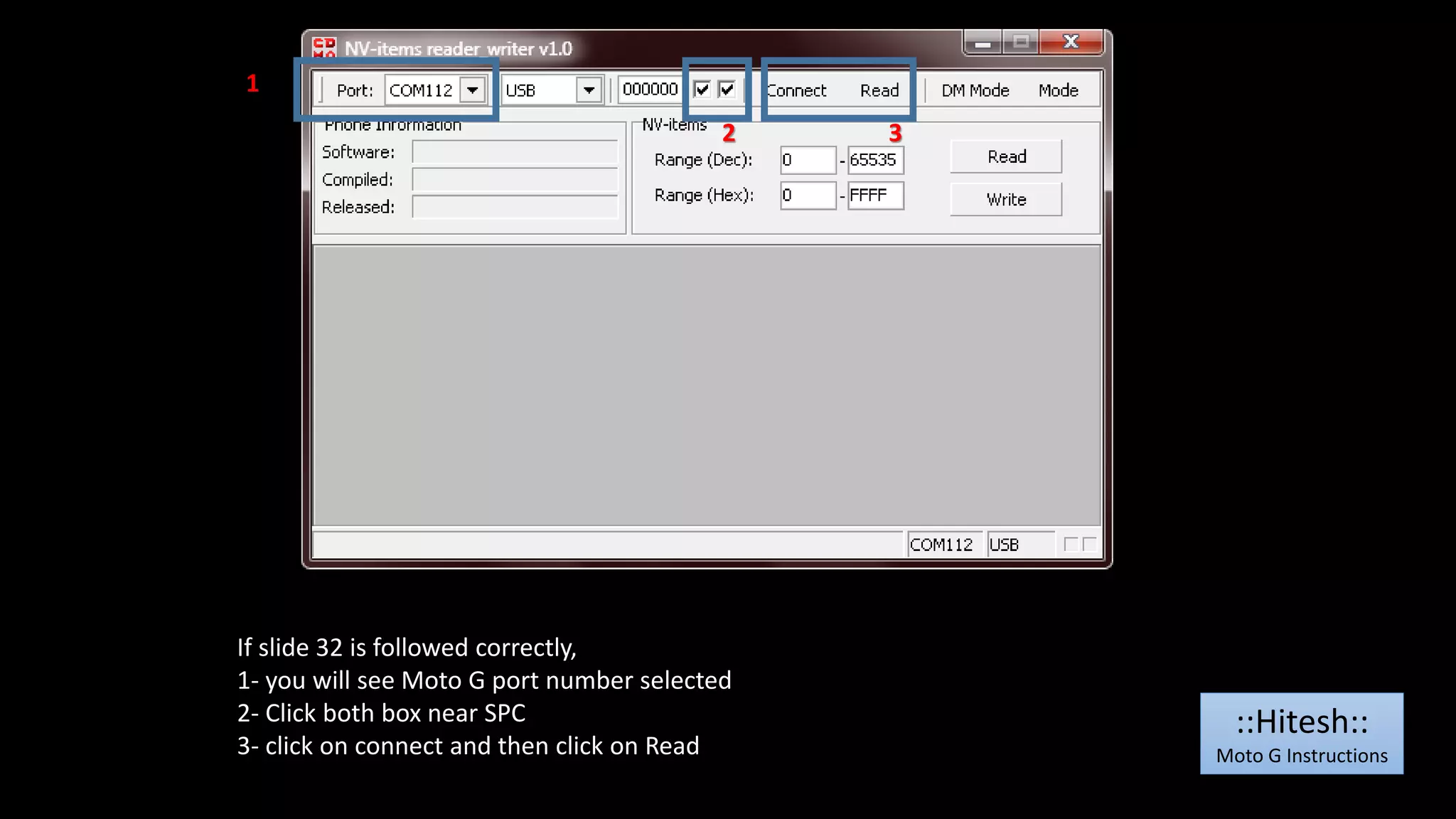 1 
2 3 
If slide 32 is followed correctly, 
1- you will see Moto G port number selected 
2- Click both box near SPC 
3- click on connect and then click on Read 
::Hitesh:: 
Moto G Instructions 
 