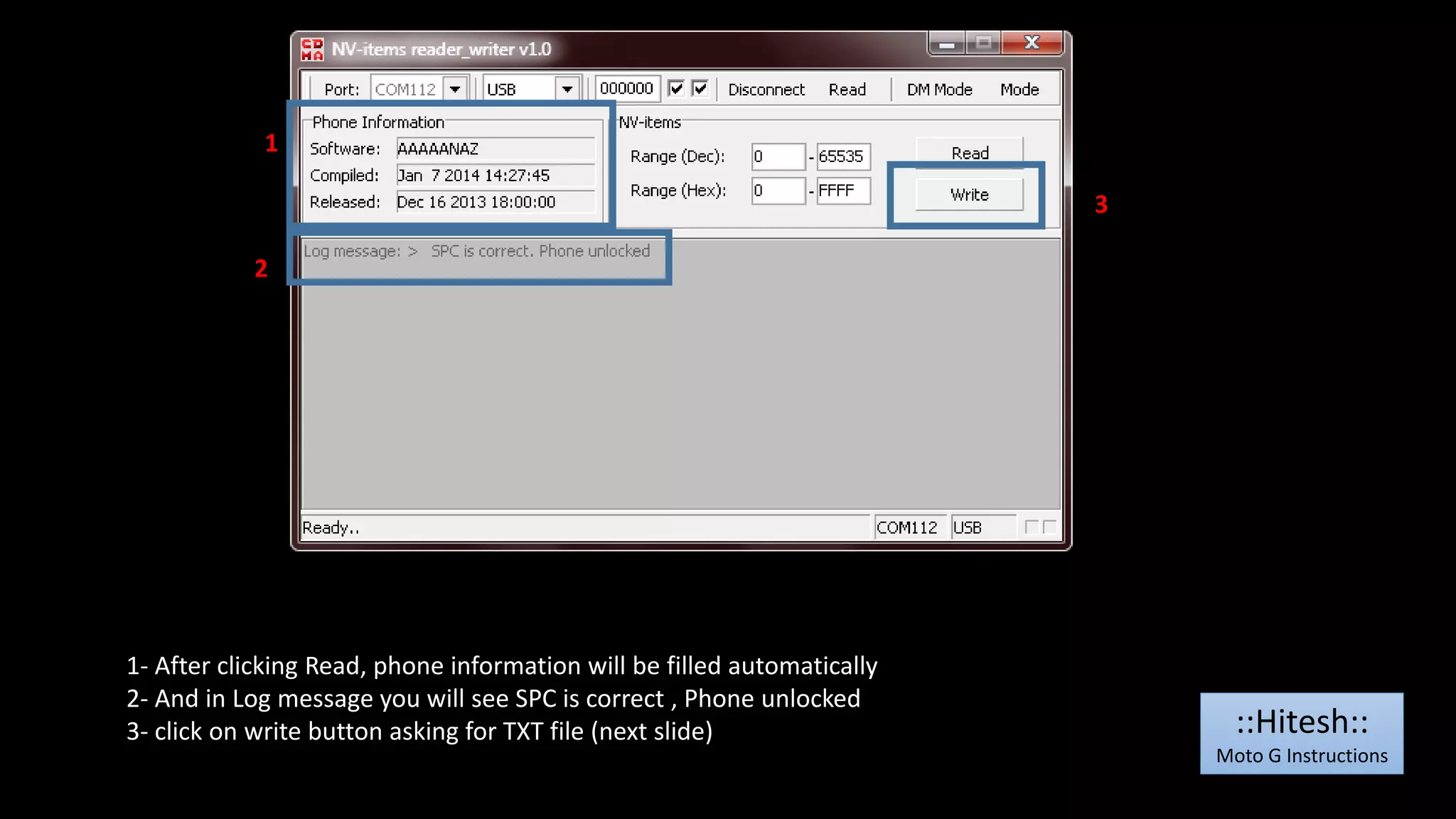 1 
2 
1- After clicking Read, phone information will be filled automatically 
2- And in Log message you will see SPC is correct , Phone unlocked 
3- click on write button asking for TXT file (next slide) 
3 
::Hitesh:: 
Moto G Instructions 
 