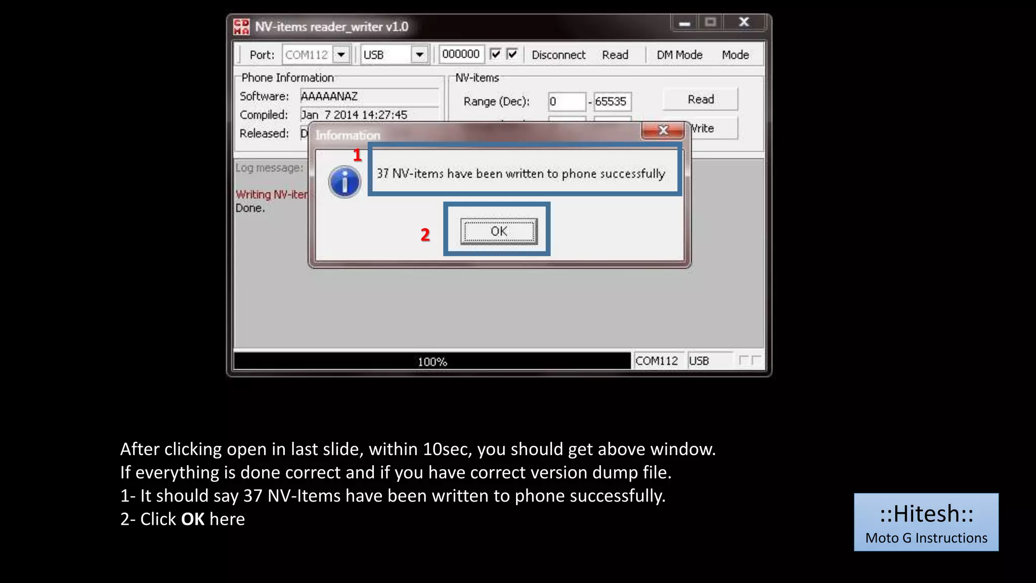 1 
2 
After clicking open in last slide, within 10sec, you should get above window. 
If everything is done correct and if you have correct version dump file. 
1- It should say 37 NV-Items have been written to phone successfully. 
2- Click OK here 
::Hitesh:: 
Moto G Instructions 
 