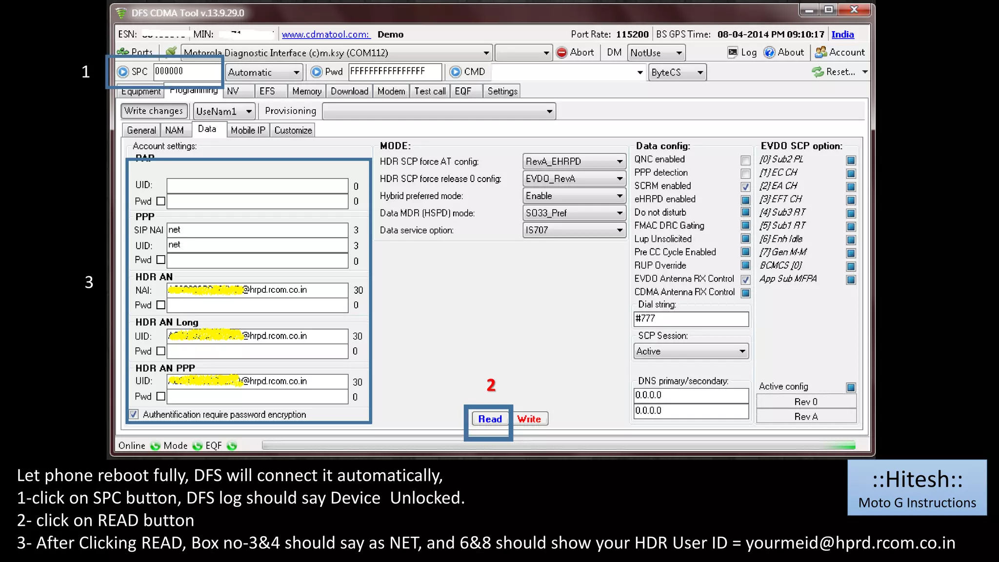 1 
3 
2 
Let phone reboot fully, DFS will connect it automatically, 
1-click on SPC button, DFS log should say Device Unlocked. 
2- click on READ button 
3- After Clicking READ, Box no-3&4 should say as NET, and 6&8 should show your HDR User ID = yourmeid@hprd.rcom.co.in 
::Hitesh:: 
Moto G Instructions 
 