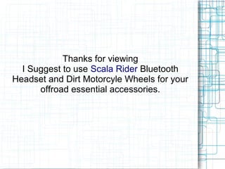 Thanks for viewing
  I Suggest to use Scala Rider Bluetooth
Headset and Dirt Motorcyle Wheels for your
      offroad essential accessories.
 