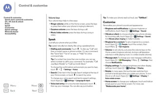 Control & customise

Control & customise
Quick start: control & customise
On, off, lock & unlock
Press
Speak
Customise
Quick settings
Motorola Assist
Accessibility

Volume keys

Tip: To make your phone read out loud, see “TalkBack”.

Your volume keys help in a few ways:
• Ringer volume: while on the Home screen, press the keys
or press them when your phone is ringing to silence it.
• Music/video volume: press the keys during a song or
video.

• Vibrate or silent: to choose whether your phone vibrates
for incoming calls, touch Apps
>
Settings > Sound.
tick Vibrate when ringing to make it vibrate.

Speak

• Ringtone for a contact: To set a ringtone for a contact,
touch Apps
>
People, touch the contact, then
touch Menu > Set ringtone.

Just tell your phone what you'd like:
Tip: speak naturally but clearly, like using a speakerphone.
• Dialling and commands: Touch . To dial, say "Call" and
then a contact name or phone number. Or, say a command
like “Send Text,” “Go to” an app, or “Help” for voice
command help.
Tip: If a contact has more than one number, you can say
which number to call in your command. For example, “Call
Joe Black Mobile” or “Call Suzi Smith Work.”
To choose the confirmations and prompts you want to hear,
touch
>
> Settings > Voice.
• Search: Enter text in the Google Search widget at the top of
your Home screen, or touch
to search by voice.
To change your voice search and text-to-speech settings,
touch Apps
>
Settings > Language & input.

Menu

More

Back

Next

Personalise your phone’s sounds and appearance:
• Ringtone and notifications: to choose ringtones or
Settings > Sound.
notifications, touch Apps
>

• Earpiece volume: press the keys during a call.

• Voice text entry: On a touchscreen keyboard, touch
then say your message. You can also say punctuation.

Customise

,

• Volume: to set volume, just press the volume keys on the
Home screen (ringtone volume), during a call (earpiece
volume) or while playing music or a video (media volume).
• Message alert: To change your new message notification,
touch Apps
>
Messaging > Menu > Settings, then
choose Notifications.
• Display settings: To change brightness and other display
settings, touch Apps
>
Settings > Display.
• Rotate: in many apps, the touchscreen switches from
portrait to landscape when you rotate your phone. To turn
this on or off, touch Apps
>
Settings > Display >
Auto-rotate screen.
• Home screen: to change your wallpaper, touch and hold an
empty spot on your Home screen. For more, see
“Redecorate your home”.

 
