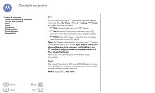 Control & customise

Control & customise
Quick start: control & customise
On, off, lock & unlock
Press
Speak
Customise
Quick settings
Motorola Assist
Accessibility

TTY
You can use your phone in TTY mode with standard teletype
machines. Touch
Phone > Menu > Settings > TTY mode
and select the mode you need:
• TTY Full: type and read text on your TTY device.
• TTY HCO: Hearing-Carry-Over—type text on your TTY
device and listen to voice replies on your phone's speaker.
• TTY VCO: Voice-Carry-Over—speak into your phone and
read text replies on your TTY device.
Note: You'll need a cable/adapter to connect your TTY device
to the headset jack on your phone. If you need to charge your
phone at the same time, make sure you first plug in your
TTY device so that your phone can properly connect to it.
Then plug in the charger.
Refer to your TTY device guide for mode and usage
information.

Apps
Want more? No problem. With over 1,000,000 apps to choose
from, Google Play has something for everyone, and many apps
provide useful accessibility features.
Find it: Apps

Menu

More

Back

Next

>

Play Store

 