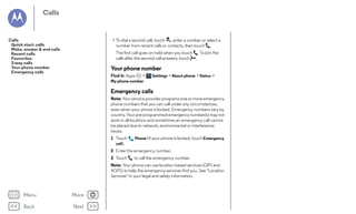 Calls

Calls
Quick start: calls
Make, answer & end calls
Recent calls
Favourites
3-way calls
Your phone number
Emergency calls

• To dial a second call, touch , enter a number or select a
number from recent calls or contacts, then touch .
The first call goes on hold when you touch . To join the
calls after the second call answers, touch .

Your phone number
Find it: Apps

>

Settings > About phone > Status >

My phone number

Emergency calls
Note: Your service provider programs one or more emergency
phone numbers that you can call under any circumstances,
even when your phone is locked. Emergency numbers vary by
country. Your pre-programmed emergency number(s) may not
work in all locations and sometimes an emergency call cannot
be placed due to network, environmental or interference
issues.
1 Touch
call).

Phone (if your phone is locked, touch Emergency

2 Enter the emergency number.
3 Touch

to call the emergency number.

Note: Your phone can use location based services (GPS and
AGPS) to help the emergency services find you. See "Location
Services" in your legal and safety information.

Menu

More

Back

Next

 