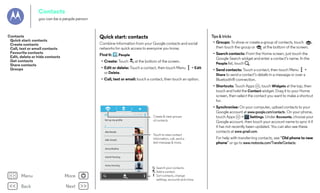 Contacts
you can be a people person

Tips & tricks

Quick start: contacts

Contacts
Quick start: contacts
Create contacts
Call, text or email contacts
Favourite contacts
Edit, delete or hide contacts
Get contacts
Share contacts
Groups

Combine information from your Google contacts and social
networks for quick access to everyone you know.

• Groups: To show or create a group of contacts, touch
,
then touch the group or
at the bottom of the screen.

Find it:

• Search contacts: From the Home screen, just touch the
Google Search widget and enter a contact’s name. In the
People list, touch .

People

• Create: Touch

at the bottom of the screen.

• Edit or delete: Touch a contact, then touch Menu
or Delete.

> Edit

• Call, text or email: touch a contact, then touch an option.

• Send contacts: Touch a contact, then touch Menu >
Share to send a contact’s details in a message or over a
Bluetooth® connection.
• Shortcuts: Touch Apps , touch Widgets at the top, then
touch and hold the Contact widget. Drag it to your Home
screen, then select the contact you want to make a shortcut
for.

297 contacts

ME

Set up my proﬁle

Create & view groups
of contacts.

A

Abe Baudo
Allie Smyth

Touch to view contact
information, call, send a
text message & more.

Anna Medina

Astrid Fanning

Avery Durning

Menu

More

Back

Next

Barry Smyth

Search your contacts.
Add a contact.
Sort contacts, change
settings, accounts and more.

• Synchronise: On your computer, upload contacts to your
Google account at www.google.com/contacts. On your phone,
touch Apps
>
Settings. Under Accounts, choose your
Google account, then touch your account name to sync it if
it has not recently been updated. You can also see these
contacts at www.gmail.com.
For help with transferring contacts, see “Old phone to new
phone” or go to www.motorola.com/TransferContacts.

 