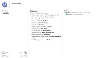 At a glance

Top topics

At a glance
First look
Top topics

Check out what your phone can do.
• Customise your phone: see “Redecorate your home”.
• Make a quick change: see “Quick settings”.
• Go online: see “Browse”.
• Explore: see “Google Play™”.
• Find apps: see “Download apps”.
• Be social: see “Socialise”.
• Find it yourself: see “Locate & navigate”.
• Take a photo: see “Take photos”.
• Connect to Wi-Fi: see “Wi-Fi networks”.
• Watch a movie: see “Watch on Google Play”.
• Protect your phone: see “Screen lock”.
• Watch interactive guided tutorials: see “Moto Care help &
more”.
• Get all the help you need: see “Get help”.

Menu

More

Back

Next

Tips & tricks
• Intuitive: To get started quickly, touch Apps
Moto Care for interactive tutorials.

>

 