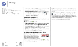 Messages

Messages
Quick start: messages
Read, reply, forward & delete text messages
Email
Chat using Hangouts™
Wireless Emergency Alerts (U.S. only)

enter details. For Microsoft™ Exchange server work email
accounts, enter details from your IT administrator.
• Change or delete accounts: to change an account’s sync
and notifications or delete it, touch Apps
>
Settings
> ACCOUNTS, touch an account, then touch Menu
> Settings or Remove account.

Chat using Hangouts™
Sign in with your Google account to stay in touch with friends
and family.
Find it: Apps

>

Hangouts

• Start a new hangout: Touch + (or swipe left), touch a name
in your list of friends, then touch Message or Video call.
• Change settings: Touch Menu to see your old Hangouts,
change your profile pic, other settings and more.
• Chat from a computer: you can chat from a computer, too.
Find out more at www.google.com/hangouts.

Wireless Emergency Alerts (U.S. only)
Wireless Emergency Alerts, also known
WIRELESS
EMERGENCY
as CMAS or PLAN, is a U.S. national
ALERTS
emergency alert system. Emergency
CAPABLE
TM
alerts can pop up to tell you about a
national or local crisis. After you close an
alert, you can reopen it by touching Apps
>
Messaging
> Menu > Emergency alerts.

Menu

More

Back

Next

Tip: Emergency alerts have a special sound and vibration that
is two seconds long, followed by one second, then another one
second.
To choose which types of alerts you receive, touch Apps
>
Settings > More > Emergency alerts. The U.S. and local
governments send these alerts through your service provider.
So you will always receive alerts for the area where you are, and
you won’t receive alerts if you’re outside of the U.S.
For more, visit www.ctia.org/consumer_info/safety/.

 