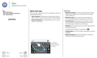 Type
keyboard when you need it

Tips & tricks

Quick start: type

Type
Quick start: type
Text entry settings & dictionary
Cut, copy & paste

When you touch a text box, such as in a message or search, you
have keyboard options.
• Type or gesture: Enter letters by touching them one at a
time. Or, enter a word by tracing a path through the letters.

jkkkkkkk

• Close the keyboard: Touch Back
bottom of your phone.

or touch

at the

• Keyboard changes: Your touchscreen keyboard changes
depending on whether you’re entering a text message,
email or other text.
• Move the cursor: touch a spot in the text to place the
cursor, then drag the arrow under the cursor to move it.
• Your dictionary: to add a word you enter often, enter it,
touch the word in the word list below the text box, then
touch there again to add it to your dictionary.
• Symbols: touch and hold a key to enter the small number or
symbol at the top of it.
To enter several numbers or symbols, touch
• Capital letters: Touch
capitalise.

?123

.

or drag it to the letter you want to

• Special characters: Press and hold a letter or symbol to
choose from other special characters.

Anne
1

2

3

q w e
a

4

5

r

t

6

y

More

Back

Next

s

d

f

g

h

z

Menu

7

8

u

x

c

v

b

j

0

o
k

p
l

n m

?123
...

9

i

...

....

:-)

See a different
keyboard? It varies
by app. This one is
for texting.

 