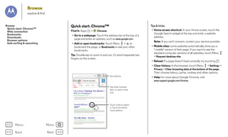 Browse
explore & find

Tips & tricks

Quick start: Chrome™

Browse
Quick start: Chrome™
Web connection
Bookmarks
Downloads
Browser options
Safe surfing & searching

Find it: Apps

>

Chrome

• Go to a webpage: Touch the address bar at the top of a
page and enter an address, such as www.google.com.
• Add or open bookmarks: Touch Menu >
to
bookmark the page, or Bookmarks to see your other
bookmarks.
Tip: Double-tap to zoom in and out. Or pinch/separate two
fingers on the screen.

• Home screen shortcut: In your Home screen, touch the
Google Search widget at the top and enter a website
address.
Note: If you can't connect, contact your service provider.
• Mobile sites: some websites automatically show you a
"mobile" version of their page. If you want to see the
standard computer versions of all websites, touch Menu
> Request desktop site.
• Reload: If a page doesn’t load correctly, try touching

.

• Clear history: In the browser, touch Menu > Settings >
Privacy > Clear browsing data at the bottom of the page.
Then choose history, cache, cookies and other options.
See options.

www.google.com/search?clie

why do we yawn
Web

Images

Videos

News

More

Facts About Yawning: Why We Do It,
Why It’s Contagious...

See other browser
tabs, or open a new
one.

www.hufﬁngtonpost.com/.../...

HowStuffWorks “What makes us
yawn?”
science.howstuffworks.com/.../question5

Why We Yawn - WebMD
www.m.webmd.com/a.../why-we-yawn

Menu

More

Back

Next

Touch a link to select
it. Touch & hold for
more options.

• Help: for more about Google Chrome, visit
www.support.google.com/chrome.

 