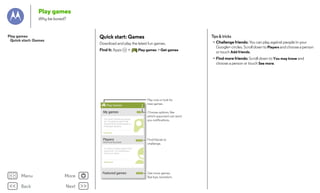 Play games
Why be bored?

Tips & tricks

Quick start: Games

Play games
Quick start: Games

Download and play the latest fun games.
Find it: Apps

>

Play games > Get games

• Challenge friends: You can play against people in your
Google+ circles. Scroll down to Players and choose a person
or touch Add friends.
• Find more friends: Scroll down to You may know and
choose a person or touch See more.

Play now or look for
new games.

All books
Play Games

My games

SEE MORE

MY
MY BOOKS
You haven’t played any games
yet. Try playing a game with
Pride and Prejudice
achievements, leaderboards or
Jane Austen
multiplayer features.

Choose options, like
which opponent can send
you notifications.

Get games
Great
Players Expectations
Charles Dickens

SEE MORE

Most recently played

Find friends to
challenge.

You haven’t played a game with
anyone yet. Try challenging a
friend to a match.
Alice’s Adventures in Wonderland
Lewis Carroll

Add friends

Menu

More

Back

Next

Featured games

SEE MORE

Get more games.
Bye bye, boredom.

 