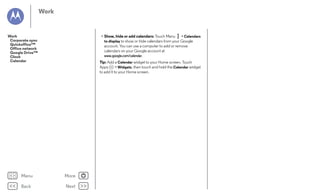 Work

Work
Corporate sync
Quickoffice™
Office network
Google Drive™
Clock
Calendar

• Show, hide or add calendars: Touch Menu > Calendars
to display to show or hide calendars from your Google
account. You can use a computer to add or remove
calendars on your Google account at
www.google.com/calendar.
Tip: Add a Calendar widget to your Home screen. Touch
Apps
> Widgets, then touch and hold the Calendar widget
to add it to your Home screen.

Menu

More

Back

Next

 