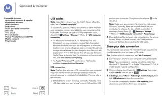 Connect & transfer

USB cables

Connect & transfer
Quick start: connect & transfer
Bluetooth® wireless
Wi-Fi networks
USB cables
Share your data connection
Data use
Your cloud
Phone & tablet
Virtual Private Networks (VPN)
Mobile network
Flight mode

Note: Copyright—do you have the right? Always follow the
rules. See “Content copyright”.
To load music, pictures, videos, documents or other files from
your computer, connect your tablet to your computer with a
USB cable. To change the type of USB connection, touch
Apps
>
Settings > Storage > Menu > USB computer
connection.
• For Microsoft™ Windows™ XP, Windows Vista and
Windows 7: on your computer, choose Start, then select
Windows Explorer from your list of programs. In Windows
Explorer, your phone will appear as a connected drive (mass
storage device) where you can drag and drop files, or it will
appear as an MTP or PTP device that lets you use Windows
Media Player to transfer files. For more instructions or driver
files, visit www.motorola.com/mymotog.
• For Apple™ Macintosh™: use Android File Transfer,
available at www.android.com/filetransfer.

USB connection
Note: The first time you use a USB connection, your computer
may indicate that drivers are being installed. Follow any
prompts you see to complete the installation. This may take a
few minutes.
1 With the Home screen showing, connect a Motorola micro
USB data cable from your phone’s micro USB port to a USB

Menu

More

Back

Next

port on your computer. Your phone should show
status bar.

in the

Note: Make sure you connect the phone to a high power
USB port. Typically, these are located directly on your
computer. To change the type of USB connection if
necessary, touch Apps
>
Settings > Storage
> Menu > USB computer connection > Mass storage.
2 Drag and drop files between your computer and the phone
folders. When you have finished, use "Safely remove
hardware" before disconnecting the USB cable.

Share your data connection
Your computer can access the Internet through your phone's
mobile network—you just need a USB cable.
Tip: To share a Wi-Fi connection, see “Wi-Fi hotspot”.
1 Connect your phone to your computer using a USB cable.
Note: If your computer is running something older than
Microsoft™ Windows™ 7 or Apple™ Macintosh™ OSX, it
might require special configuration.
2 On your phone, touch Apps
sure the Wi-Fi switch is set to

>
OFF

Settings, then make

.

3 In Settings, touch More > Tethering & mobile hotspot, then
tick USB tethering to start the connection.
To stop the connection, deselect USB tethering, then
disconnect your phone from your computer.

 