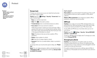 Protect

Screen lock

Can't unlock?

To keep your phone secure, you can make the touchscreen
lock when it goes to sleep.

Protect
Quick start: protect
Screen lock
SIM lock
Encrypt your phone
Back up & restore
Reset

Face unlock: if your phone doesn't recognise your face, you'll
be prompted to enter your back up pattern or PIN code to
unlock it.

Find it: Apps
>
Settings > Security > Screen lock, then
select the lock type:
• None: turn off the screen lock.
• Slide: Flick

to the right to unlock.

• Trusted devices: Use a connected accessory to unlock.
• Face unlock: look at your phone to unlock it.
Follow the prompts to capture your face and enter a PIN or
password (for back up or to change the lock setting). When
the screen is dark, press the Power key, then frame your face
in the square at the bottom to unlock.
Note: This feature is less secure than a pattern, PIN or
password.
• Pattern: draw a pattern to unlock.

Pattern, PIN or password: If you forget your pattern, PIN or
password, contact your service provider.

SIM lock
Caution: If you enter an incorrect PIN code three times, your
phone locks your SIM card and asks for your PIN unlock code.
Contact your service provider for your PIN unlock code.
To set a SIM card PIN that you must enter when you turn on
your phone:
Find it: Apps
>
Settings > Security > Set up SIM/RUIM
card lock > Lock SIM card
To set your SIM PIN, enter a 4-digit code. To change your code,
choose Change SIM PIN.

• PIN: Enter four to sixteen digits to unlock.

To change when your touchscreen goes to sleep, see “Power
key”.

More

Back

Next

Caution: If you forget your encryption code, you cannot
recover the data stored on your phone. Encrypting your files
can take an hour or more. Leave your phone plugged in and be
careful not to interrupt the process.

Note: You can make emergency calls on a locked phone (see
“Emergency calls”). A locked phone still rings, but you need
to unlock it to answer.

Menu

Encrypt your phone

• Password: Enter four to sixteen letters, digits or symbols to
unlock.

Encryption protects the accounts, settings, apps and files on
your phone, so that people cannot access them if your phone is
stolen.

 