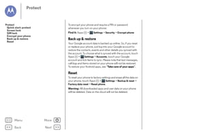 Protect

Protect
Quick start: protect
Screen lock
SIM lock
Encrypt your phone
Back up & restore
Reset

To encrypt your phone and require a PIN or password
whenever you turn on your phone:
Find it: Apps

>

Settings > Security > Encrypt phone

Back up & restore
Your Google account data is backed up online. So, if you reset
or replace your phone, just log into your Google account to
restore the contacts, events and other details you synced with
the account. To choose what is synced with the account, touch
Apps
>
Settings > Accounts, touch your Google
account and tick items to sync. Please note that text messages,
call logs and items stored on your phone will not be restored.
To restore your Android apps, see “Take care of your apps”.

Reset
To reset your phone to factory settings and erase all the data on
your phone, touch Apps
>
Settings > Backup & reset >
Factory data reset > Reset phone.
Warning: All downloaded apps and user data on your phone
will be deleted. Data on the cloud will not be deleted.

Menu

More

Back

Next

 