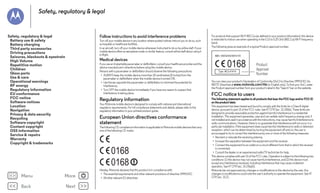 Safety, regulatory & legal

Follow instructions to avoid interference problems

Safety, regulatory & legal
Battery use & safety
Battery charging
Third party accessories
Driving precautions
Seizures, blackouts & eyestrain
High Volume
Repetitive motion
Children
Glass parts
Use & care
Operational warnings
RF energy
Regulatory information
EU conformance
FCC notice
Software notices
Location
Navigation
Privacy & data security
Recycling
Software copyright
Content copyright
OSS information
Service & repairs
Warranty
Copyright & trademarks

Turn off your mobile device in any location where posted notices instruct you to do so, such
as hospitals or healthcare facilities.
In an aircraft, turn off your mobile device whenever instructed to do so by airline staff. If your
mobile device offers an aeroplane mode or similar feature, consult airline staff about using it
in-flight.

For products that support Wi-Fi 802.11a (as defined in your product information): this device
is restricted to indoor use when operating in the 5.15 to 5.25 GHz (802.11a) Wi-Fi frequency
band.
The following gives an example of a typical Product approval number:

0168

Medical devices
If you use an implantable pacemaker or defibrillator, consult your healthcare provider and the
device manufacturer's directions before using this mobile device.
Persons with a pacemaker or defibrillator should observe the following precautions:
• ALWAYS keep the mobile device more than 20 centimetres (8 inches) from the
pacemaker or defibrillator when the mobile device is turned ON.
• Use the ear opposite the pacemaker or defibrillator to minimise the potential for
interference.
• Turn OFF the mobile device immediately if you have any reason to suspect that
interference is taking place.

Regulatory information
Your Motorola mobile device is designed to comply with national and international
regulatory requirements. For full compliance statements and details, please refer to the
regulatory information in your printed product guide.
Regulatory information

European Union directives conformance
statement
The following CE compliance information is applicable to Motorola mobile devices that carry
one of the following CE marks:
EU conformance

0168
0168

Menu

More

Back

Next

Hereby, Motorola declares that this product is in compliance with:
• The essential requirements and other relevant provisions of directive 1999/5/EC
• All other relevant EU directives

Product
Approval
Number

You can view your product's Declaration of Conformity (DoC) to Directive 1999/5/EC (to
R&TTE Directive) at www.motorola.com/rtte (in English only). To find your DoC, enter
the Product approval number from your product's label in the "Search" bar on the website.

FCC notice to users
The following statement applies to all products that bear the FCC logo and/or FCC ID
on the product label.
This equipment has been tested and found to comply with the limits for a Class B digital
device, pursuant to part 15 of the FCC rules. See 47 CFR Sec. 15.105(b). These limits are
designed to provide reasonable protection against harmful interference in a residential
installation. This equipment generates, uses and can radiate radio frequency energy and, if
not installed and used in accordance with the instructions, may cause harmful interference to
radio communications. However, there is no guarantee that interference will not occur in a
particular installation. If this equipment does cause harmful interference to radio or television
reception, which can be determined by turning the equipment off and on, the user is
encouraged to try to correct the interference by one or more of the following measures:
• Reorient or relocate the receiving antenna.
• Increase the separation between the equipment and the receiver.
• Connect the equipment to an outlet on a circuit different from that to which the receiver
is connected.
• Consult the dealer or an experienced radio/TV technician for help.
This device complies with part 15 of the FCC rules. Operation is subject to the following two
conditions: (1) this device may not cause harmful interference, and (2) this device must
accept any interference received, including interference that may cause undesired
operation. See 47 CFR Sec. 15.19(a)(3).
Motorola has not approved any changes or modifications to this device by the user. Any
changes or modifications could void the user’s authority to operate the equipment. See 47
CFR Sec. 15.21.
FCC notice

 