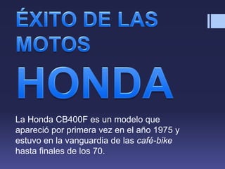 La Honda CB400F es un modelo que
apareció por primera vez en el año 1975 y
estuvo en la vanguardia de las café-bike
hasta finales de los 70.
 