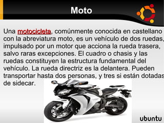 Moto

Una motocicleta, comúnmente conocida en castellano
motocicleta
con la abreviatura moto, es un vehículo de dos ruedas,
impulsado por un motor que acciona la rueda trasera,
salvo raras excepciones. El cuadro o chasis y las
ruedas constituyen la estructura fundamental del
vehículo. La rueda directriz es la delantera. Pueden
transportar hasta dos personas, y tres si están dotadas
de sidecar.

 