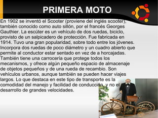 PRIMERA MOTO
En 1902 se inventó el Scooter (proviene del inglés scooter),
también conocido como auto sillón, por el francés Georges
Gauthier. La escúter es un vehículo de dos ruedas, biciclo,
provisto de un salpicadero de protección. Fue fabricada en
1914. Tuvo una gran popularidad, sobre todo entre los jóvenes.
Incorpora dos ruedas de poco diámetro y un cuadro abierto que
permite al conductor estar sentado en vez de a horcajadas.
También tiene una carrocería que protege todos los
mecanismos, y ofrece algún pequeño espacio de almacenaje
de objetos pequeños y de una rueda de recambio. Son
vehículos urbanos, aunque también se pueden hacer viajes
largos. Lo que destaca en este tipo de transporte es la
comodidad del manejo y facilidad de conducción, y no el
desarrollo de grandes velocidades.

 