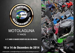 MOTOLAGUNA 
17 ANOS 
A 17 ANOS O MAIOR EVENTO DO SUL DO BRASIL 
10 a 14 de Dezembro de 2014 
| Informações: contato@motolaguna.com.br | www.motolaguna.com.br | 
 