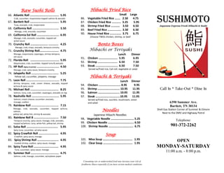 Raw Sushi Rolls                                            Hibachi Fried Rice
                                                                                              Small Large

                                                                                                                                      SUSHIMOTO
66. Atlantic Roll ................................... 5.95
      Crab, cucumber, mayonnaise topped salmon & avocado       86.   Vegetable Fried Rice ….... 2.50  4.75
67. Bartlett Roll ................................... 5.95     87.   Chicken Fried Rice ………... 3.25    5.95
      Tuna, avocado, crab, mayonnaise
                                                               88.   Shrimp Fried Rice ………… 3.50      6.50                              Japanese Express Fresh Hibachi & Sushi
68. California Roll ................................ 3.50      89.   Beef Fried Rice …………..…. 3.50    6.50
      Masago, crab, avocado, cucumber
69. California Eel Roll ........................... 6.95       90.   House Fried Rice …………... 3.75    6.75
     Masago, crab, avocado, cucumber, topped eel
                                                                        (Choose TWO) chicken, shrimp, or beef
     w/eel sauce
70. Crunchy Roll …………….….... ............ 4.25                            Bento Boxes
       Masago, crab, mayo, avocado, tempura crunchy
71. Crunchy Shrimp Roll…..…................ 4.75                       Hibachi or Teriyaki
     Masago, mayonnaise, asparagus, shrimp tempura,                                                 Lunch             Dinner
     eel sauce
                                                               91. Chicken ....................... 5.95                6.95
72. Florida Roll ................................... 5.95
     Mayonnaise, crab, cucumber, topped tuna & avocado
                                                               92. Shrimp ........................ 6.50                7.50
73. HP Roll (Spicy Crunchy) ........................... 4.50   93. Steak ........................... 6.50              7.50
     Masago, crab, spicy sauce, tempura crunchy                       Served w/fried rice, Cali roll, vegetable or salad
74. Jalapeño Roll ................................. 5.25
      Yellow tail, cucumber, jalapeno, masago                           Hibachi & Teriyaki
75. Leon Roll ........................................ 7.75                             Lunch                         Dinner
     Shrimp tempura, crab, cream cheese, avocado, topped
     w/tuna & spicy sauce                                      94.   Chicken ………………………… 8.95                            9.95
76. Michael Roll .................................. 8.25       95.   Shrimp ………………………… 10.95                           11.95            Call In * Take-Out * Dine In
     Salmon, tuna, crab, cucumber, asparagus, avocado on top   96.   Salmon ……………………….. 10.95                          11.95
78. Nashville Roll ................................. 5.95      97.   Steak …………………………...10.95                         11.95
     Salmon, cream cheese, cucumber, avocado,                         Served w/fried rice, zucchini, mushroom, onion
     masago, scallion                                                 and salad                                                                 6390 Summer Ave.
79. Rainbow Roll ................................. 7.15                                                                                         Bartlett, TN 38134
                                                                                      Noodles
     Masago, crab, avocado, cucumber, topped w/tuna,                                                                                  Shell Gas Station Corner of Summer & Elmore
     salmon,
     yellow tail, white fish, shrimp & avocado                                                                                            Next to the DMV and Highway Patrol
                                                                        Japanese Hibachi Noodles
80. Rainbow Roll B .............................. 7.50         98. Vegetable Noodle …………………………. 5.25
     Tempura crunchy, spicy sauce, masago, crab, avocado,                                                                                            Telephone:
     topped w/salmon, tuna, white fish, yellow tail, shrimp    99. Chicken Noodle …………………………….. 6.50
81. Salsa Roll ...................................... 5.95     100. Shrimp Noodle …………….…………….. 6.75                                             901-372-2262
     Spicy tuna, cucumber, w/salsa sauce
82. Spicy Crawfish Roll ........................ 4.95
      Crawfish, spicy sauce, masago
                                                                                         Soup
83. Spicy Shrimp Roll .......................... 4.95          101. Miso Soup …………….……………........ 1.95
      Cooked shrimp, scallion, spicy sauce, masago             102. Clear Soup …………….……………........ 1.95
                                                                                                                                                      OPEN
84. Spicy Tuna Roll .............................. 4.95                                                                               MONDAY-SATURDAY
      Tuna, cucumber, spicy sauce, masago
85. Summer Roll .................................. 4.75
                                                                                                                                             11:00 a.m. - 8:00 p.m.
     Salmon, crab, masago, cucumber, w/soybean paper

                                                                 Consuming raw or undercooked food may increase your risk of
                                                               foodborne illness especially if you have certain medical conditions.
 