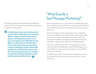 3




                                                                               “What Exactly is
                                                                               Text Message Marketing?”
Text marketing is clearly the most affordable advertising available today      Text message marketing is a way to communicate on your mobile phone by sending
as well. No other form of marketing can compete with the price and return on   and receiving plain text messages. Other terms for text messaging include SMS (which
investment text marketing provides.                                            stands for Short Message Service), texting, mobile messaging, wireless messaging,
                                                                               and short mail.


“      A small local pizza shop was slowly losing sales to
       2 national chains within 2 blocks of his restaurant.
       With text message marketing he offered a free
                                                                               SMS or text messaging is a text-only message delivery system on mobile phone
                                                                               networks. As a compliment to voice calls, text messages travel through the wireless
                                                                               service provider’s network, routed and delivered much like a voice call. The
       appetizer with large pizza purchase to every
                                                                               messaging server for SMS or text messaging routes all messages to the appropriate
       person who signed up to his VIP mobile pizza list.
                                                                               mobile phone or application based on the number in the destination address.
       Within one week he had over 700 subscribers.
       The next week while continuing to sign up more                          A short code is a number to which an SMS or text message can be sent. A short
       customers he blasted out another exclusive offer                        code is fewer digits than a 10-digit telephone number. At Moto Message our short
       and sales were up 25% from the previous week.                           code is 83936. Your customers will text a keyword that you choose to 83936 to
       Now he is focusing exclusively on text marketing,                       subscribe to your campaigns.
       has slashed his marketing expenditures and his                          Over 95% of phones are able to receive and send text messages. Most customers


                                                         ”
       profit margin is growing by the week.                                   have unlimited text plans and will not have to pay to opt-in to your list or receive
                                                                               offers from you.
 