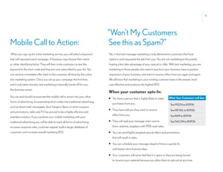 4




                                                                               “Won’t My Customers
Mobile Call to Action:                                                         See this as Spam?”
When you sign up for a text marketing service, you will select a keyword       No, in fact text message marketing is only delivered to customers that have
that will represent each campaign. A business may choose their name            opted-in and requested the ads from you. You are not marketing to thousands,
or other identifying factor. They will then invite customers to text the       hoping a few take advantage of your special or offer. With text marketing, you are
keyword to the short code and they are now subscribed to your list. You        marketing to those people who want to buy from your business, have a positive
can send an immediate offer back to the customer all done by the online        impression of your business, and want to receive offers from you again and again.
text marketing system. Once you set up your campaign the first time,           We all know that marketing to your existing customer base is the easiest, most
and it only takes minutes, text marketing is basically hands off for you,      cost effective and produces the highest ROI.
the business owner.
                                                                               When your customer opts-In:
You can and should incorporate the mobile call to action into your other                                                             What Your Customers will See:
                                                                               • You have a person that is highly likely to make
forms of advertising. Incorporating short codes into traditional advertising
                                                                                  purchases from you.                                 Text PIZZA to 83936
such as direct mail, newspaper, door hangers, flyers, in-store coupons
                                                                               • They have told you they want to receive              Text RETAIL to 83936
and promotions, radio and TV has proved to be a highly effective and
                                                                                  offers from you.                                    Text BAR to 83936
seamless solution. If you combine your mobile marketing with your
traditional advertising you will be able to track all forms of advertising,    • They will read your message when sent to             Text SALON to 83936

increase response rates, customer appeal, build a larger database of              them, anytime, anyplace with 95% read rates.
customers and increase overall marketing ROI.                                  • You can send highly targeted special offers and promotions
                                                                                  that will result in sales.

                                                                               • You can schedule your message ahead of time or quickly fix
                                                                                  unforeseen slow business days.

                                                                               • Your customers will never feel that it is spam or they are being forced
                                                                                  to receive your material because you allow them to opt-out at any time.
 