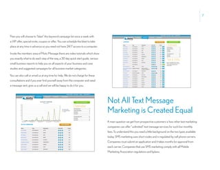 7




Then you will choose to “blast” this keyword campaign list once a week with
a VIP offer, special invite, coupon or offer. You can schedule the blast to take
place at any time in advance so you need not have 24/7 access to a computer.

Inside the members area of Moto Message there are video tutorials which show
you exactly what to do each step of the way, a 30 day quick start guide, various
small business reports to help you on all aspects of your business and case
studies and suggested campaigns for all business market categories.

You can also call or email us at any time for help. We do not charge for these
consultations and if you ever find yourself away from the computer and need
a message sent, give us a call and we will be happy to do it for you.




                                                                                   Not All Text Message
                                                                                   Marketing is Created Equal
                                                                                   A main question we get from prospective customers is how other text marketing
                                                                                   companies can offer “unlimited” text message services for such low monthly
                                                                                   fees. To understand this you need a little background on the two types available
                                                                                   today. SMS marketing uses short codes and is regulated by cell phone carriers.
                                                                                   Companies must submit an application and it takes months for approval from
                                                                                   each carrier. Companies that use SMS marketing comply with all Mobile
                                                                                   Marketing Association regulations and bylaws.
 