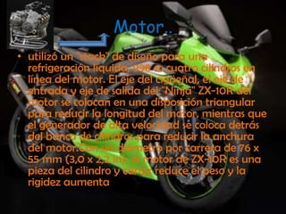 Motor..utilizó un "stack" de diseño para una refrigeración líquida, 998 cc cuatro cilindros en línea del motor. El eje del cigüeñal, el eje de entrada y eje de salida del "Ninja" ZX-10R del motor se colocan en una disposición triangular para reducir la longitud del motor, mientras que el generador de alta velocidad se coloca detrás del banco de cilindros para reducir la anchura del motor.Con un diámetro por carrera de 76 x 55 mm (3,0 x 2,2 in), el motor de ZX-10R es una pieza del cilindro y cárter reduce el peso y la rigidez aumenta