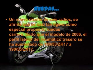 Ruedas…Un nuevo diseño de seis radios, se afirma que es casi tan ligero como especial propósito ruedas carrera. Dado que el modelo de 2006, el perfil lateral del neumático trasero se ha aumentado de 190/50/ZR17 a 190/55/ZR17.