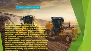 Las motoniveladoras son herramientas
fundamentales en la industria de la construcción
debido a su capacidad para nivelar y acondicionar
terrenos de manera precisa y eficiente. Gracias a
estas máquinas, se pueden obtener superficies
niveladas y uniformes, lo que facilita la construcción
de carreteras, pistas de aterrizaje y otros proyectos
de ingeniería civil.
La motoniveladora es un equipo versátil que permite
realizar diferentes tareas de acabado y preparación
del terreno. Su cuchilla ajustable y su capacidad de
maniobra la convierten en una herramienta valiosa
para los contratistas y operadores en la industria de
 Conclusión del equipo.
 