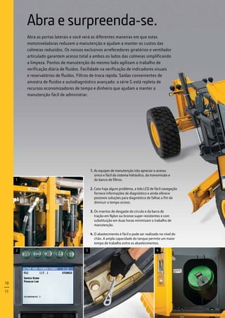 1. As equipes de manutenção irão apreciar o acesso
	 único e fácil do sistema hidráulico, da transmissão e
	 do banco de filtros.
2. Caso haja algum problema, a tela LCD de fácil navegação
fornece informações de diagnóstico e ainda oferece
possíveis soluções para diagnóstico de falhas a fim de
diminuir o tempo ocioso.
3. Os insertos de desgaste do círculo e da barra de
tração em Nylon ou bronze super-resistentes e com
substituição em duas horas minimizam o trabalho de
manutenção.
4. O abastecimento é fácil e pode ser realizado no nível do
chão. A ampla capacidade do tanque permite um maior
tempo de trabalho entre os abastecimentos.
Abra e surpreenda-se.
Abra as portas laterais e você verá as diferentes maneiras em que estas
motoniveladoras reduzem a manutenção e ajudam a manter os custos das
colmeias reduzidos. Os nossos exclusivos arrefecedores giratórios e ventilador
articulado garantem acesso total a ambos os lados das colmeias simplificando
a limpeza. Pontos de manutenção do mesmo lado agilizam o trabalho de
verificação diária de fluidos. Facilidade na verificação de indicadores visuais
e reservatórios de fluidos. Filtros de troca rápida. Saídas convenientes de
amostra de fluidos e autodiagnóstico avançado: a série G está repleta de
recursos economizadores de tempo e dinheiro que ajudam a manter a
manutenção fácil de administrar.
2 3 4
1
10
11
 