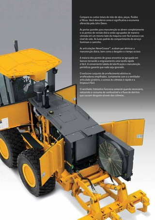 Compare os custos totais de mão de obra, peças, fluídos
e filtros. Você descobrirá como é significativa a economia
oferecida pela John Deere.
As portas grandes para manutenção se abrem completamente
e os pontos de revisão diária estão agrupados de maneira
cômoda em um mesmo lado da máquina com fácil acesso e ao
nível do solo. As luzes padrão do compartimento do serviço
iluminam o caminho.
As articulações NeverGrease™, acabam por eliminar a
manutenção diária, bem como o desgate e o tempo ocioso.
A maioria dos pontos de graxa encontra-se agrupada em
bancos tornando o engraxamento uma tarefa rápida
e fácil. A conveniente tabela de lubrificação e manutenção
periódicas garante que nada seja ignorado.
O exclusivo conjunto de arrefecimento elimina os
arrefecedores empilhados. Juntamente com a o ventilador
articulado giratório, o acesso às colmeias é rápido e a
limpeza é fácil.
O ventilador hidráulico funciona somente quando necessário,
reduzindo o consumo de combustível e o fluxo de detritos
que causam desgaste através das colmeias.
 