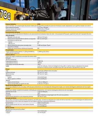 Sistema hidráulico 670G
Centro fechado, com compensação de pressão e detecção de carga (PCLS), bomba de pistão de cilindrada variável, adaptadores com superfície vedada com anel-O
Fluxo máximo de bomba 212 L/min. (56 gpm)
Pressão máxima do sistema 18.961 kPa (2.750 psi)
Cilindrada da bomba 90 cm3
(5,5 pol.3
)
Funcionamento da lâmina
Controles da lâmina plenamente hidráulicos com posicionamento da alavanca típico do setor; inclui posição de flutuação, suporte em sela com 7 posições discretas
Faixa da lâmina
	 Elevação acima do solo 490 mm (19,3 pol.)
	 Deslocamento lateral da lâmina (direita ou esquerda) 683 mm (26,9 pol.)
	 Inclinação ao nível do solo
		 Avanço 42º
		 Marcha à ré 5º
	 Alcance lateral fora dos pneus (armação reta, 		
	 esquerda ou direita)
2.083 mm (6 pés 10 pol.)
	 Ângulo de corte de bancos (direita ou esquerda) 90º
Produtividade
Tração da lâmina (peso máximo 21.228 kg (46.800 lb.),
coeficiente de tração 0,9)
12.800 kg (28.220 lb.)
Sistema elétrico
Centro de cargas e módulo de comutação de estado sólido
Voltagem 24 V
Número de baterias 2
Capacidade da bateria 1.000 CCA
Capacidade de reserva 180 min.
Capacidade nominal de alternador 100 A
Luzes Luzes de condução; 2 faróis de halogênio de foco alto e 2 de foco baixo; sinalizadores de rotação
dianteiros e traseiros e luzes marcadoras tipo LED; luzes de freios e de advertência tipo LED
Chassi
Tipo Construção soldada numa única peça
Largura (mínimo) 307 mm (12,1 pol.)
Altura (mínima) 307 mm (12,1 pol.)
Espessura
	 Lateral 16 mm (0,63 pol.)
	 Placas superior e inferior 23 mm (0,89 pol.)
Módulo
	 Seção vertical mínima 1.445 cm3
(88 pol.3
)
	 Seção vertical média no suporte em sela 2.245 cm3
(137 pol.3
)
Quadro de tiro (barra de tiro)
Construção soldada em uma única peça, retificada para achatamento com articulação de rótula giratória dupla, com insertos de desgaste substituíveis de troca rápida
Círculo
Construção soldada, tratado termicamente, retificado para achatamento, com insertos de desgaste substituíveis de troca rápida
Diâmetro do círculo 1.524 mm (60 pol.)
Rotação 360º
Comando Motor hidráulico e engrenagem sem-fim com trava positiva
Deslocamento lateral do círculo (esquerda e direita) 787 mm (31 pol.)
Armação da lâmina
Aço de alto conteúdo de carbono de alta resistência, pré-esforçado, resistente ao desgaste com cantos de lâmina reversíveis; o sistema de desgaste do deslocamento
lateral da lâmina inclui inserto de desgaste de troca rápida e parafusos rapidamente ajustáveis
Comprimento 3,66 m (12 pés 0 pol.)
Altura (medida através do arco, inclui borda cortante) 610 mm (24 pol.)
Espessura 22 mm (0,88 pol.)
Borda cortante
Borda de aço endurecido Dura-Max™
Espessura 16 mm (0,62 pol.)
Largura 152 mm (6 pol.)
 