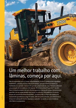 Um melhor trabalho com
lâminas, começa por aqui.
Não há suposições com as nossas motoniveladoras. A série G combina uma inigualável
visibilidade, controles precisos e fáceis de manejar, que aproveitam ao máximo as
habilidades do operador. Sensores de pressão compensada de carga hidráulica oferecem
uma sensação de consistência e de resposta. Os motores diesel PowerTech™ da John
Deere turboalimentados com seis cilindros garantem reservas de torque impressionante
para lidar com as cargas pesadas que houver no caminho. Esta potência é fornecida
através da transmissão direta PowerShift™. O sistema EBS é a lógica de mudança de
transmissão que detecta a carga no motor, além de outras entradas, para determinar o
tempo de mudança de marcha ideal para o operador, tornando as motoniveladoras
John Deere incomparáveis.
2
3
 