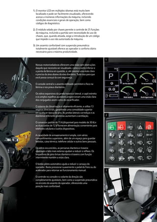 Nossas motoniveladoras oferecem uma visão sem obstruções
daquilo que necessita ser visualizado, como o canto inferior e
a ponta da lâmina em questão, e, até mesmo uma visão clara
e precisa da área abaixo do eixo dianteiro. Tudo isso para que
você possa consuzi-la com segurança.
O console central e o assento estilizado permitem o foco na
lâmina e nos pneus dianteiros.
Os vidros expansivos da janela traseira e lateral, o capô estreito
e os amplos espelhos ajustáveis proporcionam uma visão clara
dos conjugados assim como do escarificador.
O sistema de climatização é altamente eficiente, e utiliza 13
respiros direcionais, garantindo uma comodidade superior
em qualquer época do ano. As janelas laterais corrediças e as
dianteiras inferiores giratórias aumentam a ventilação.
O conversor padrão de 15 A (disponível para modelo de 30 A) e
as duas saídas de 12 V fornecem alimentação conveniente para
telefones celulares e outros dispositivos.
A capacidade de armazenamento é ampla, com vários
compartimentos superiores, além de um espaço para guardar
bebidas, caixa térmica, telefone celular e outros bens pessoais.
Os vidros escurecidos, as persianas dianteira e traseira
ajustáveis e teto mais extenso ajudam a reduzir o reflexo. Os
limpadores de pára-brisas dianteiro e traseiro com função
intermitente mantêm a visão clara.
O botão piloto automático ajuda a reduzir o cansaço do
operador. Basta pressionar suavemente o pedal do freio ou do
acelerador para retornar ao funcionamento manual.
O controle no console e o volante da direção são
completamente ajustáveis, bem como a suspensão pneumática
no encosto do assento do operador, oferecendo uma
posição mais confortável.
1. O monitor LCD em múltiplos idiomas está muito bem
localizado e pode ser facilmente visualizado, oferecendo
acesso a inúmeras informações da máquina, incluindo
condições essenciais e gerais de operação, bem como
códigos de diagnóstico.
2. O módulo selado por chaves permite o controle de 25 funções
da máquina, incluindo a partida sem necessidade do uso de
chaves, que, quando ativada, exige a introdução de um código
que impede o uso não autorizado da máquina.
3. Um assento confortável com suspensão pneumática
totalmente ajustável oferece ao operador o conforto diário
necessário para a máxima produtividade.
1
2
3
 