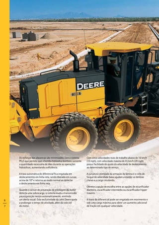 Os esforços das alavancas são minimizados com o sistema
PCLS que permite que a bomba hidráulica bombeie somente
a quantidade necessária de óleo durante as operações
hidráulicas, aumentando a eficiência.
A trava automática do diferencial fica engatada em
deslocamentos em linha reta, sendo liberada em curvas
acima de 10º e retorna ao modo normal ao detectar
o deslocamento em linha reta.
Quando o sensor de prevenção de estolagem do motor
detecta uma sobrecarga, o sistema muda a transmissão
para a posição neutra automaticamente, emitindo
um alerta visual. Esta exclusividade da John Deere ajuda
a prolongar o tempo de atividade, além da vida útil
do motor.
Com cinco velocidades reais de trabalho abaixo de 16 km/h
(10 mph), com velocidade máxima de 45 km/h (28 mph)
possui facilidade de ajuste da velocidade de deslocamento,
ao determinado tipo de serviço.
A curvatura otimizada da armação da lâmina e o ciclo de
torque de velocidade baixa ajudam a manter as lâminas
cheias e a carga circulando.
Oferece a opção de escolha entre as opções de escarificador
dianteiro, escarificador intermédio ou escarificador/ripper
traseiro.
A trava do diferencial pode ser engatada em movimento e
sob uma carga máxima para obter um aumento adicional
de tração em qualquer velocidade.
6
7
 
