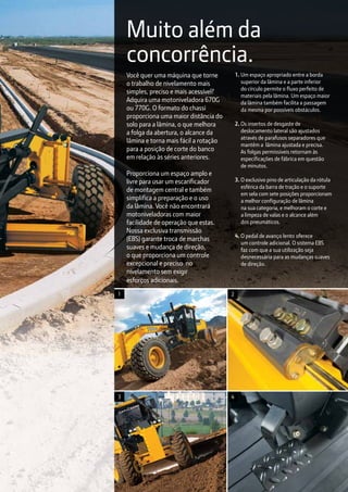 4
2
Você quer uma máquina que torne
o trabalho de nivelamento mais
simples, preciso e mais acessível?
Adquira uma motoniveladora 670G
ou 770G. O formato do chassi
proporciona uma maior distância do
solo para a lâmina, o que melhora
a folga da abertura, o alcance da
lâmina e torna mais fácil a rotação
para a posição de corte do banco
em relação às séries anteriores.
Proporciona um espaço amplo e
livre para usar um escarificador
de montagem central e também
simplifica a preparação e o uso
da lâmina. Você não encontrará
motoniveladoras com maior
facilidade de operação que estas.
Nossa exclusiva transmissão
(EBS) garante troca de marchas
suaves e mudança de direção,
o que proporciona um controle
excepcional e preciso no
nivelamento sem exigir
esforços adicionais.
1. Um espaço apropriado entre a borda
superior da lâmina e a parte inferior
do círculo permite o fluxo perfeito de
materiais pela lâmina. Um espaço maior
da lâmina também facilita a passagem
	 da mesma por possíveis obstáculos.
2. Os insertos de desgaste de
deslocamento lateral são ajustados
através de parafusos separadores que
mantêm a lâmina ajustada e precisa.
As folgas permissíveis retornam às
especificações de fábrica em questão
de minutos.
3. O exclusivo pino de articulação da rótula
esférica da barra de tração e o suporte
	 em sela com sete posições proporcionam
	 a melhor configuração de lâmina
	 na sua categoria, e melhoram o corte e 	
	 a limpeza de valas e o alcance além
	 dos pneumáticos.
4. O pedal de avanço lento oferece
	 um controle adicional. O sistema EBS
	 faz com que a sua utilização seja 		
	 desnecessária para as mudanças suaves 	
	 de direção.
Muito além da
concorrência.
3
1
 