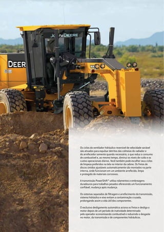 Os ciclos do ventilador hidráulico reversível de velocidade variável
são ativados para expulsar detritos das colmeias do radiador e
do arrefecedor somente quando necessário, o que reduz o consumo
de combustível e, ao mesmo tempo, diminui os níveis de ruído e os
custos operacionais diários. Você também pode escolher seus ciclos
de limpeza preferidos na tela no interior da cabine. Os freios de
discos úmidos ajustáveis automaticamente são montados na parte
interna, onde funcionam em um ambiente arrefecido, limpo
e protegido de materiais corrosivos.
A transmissão PowerShift™ utiliza rolamentos e embreagens
duradouros para trabalhos pesados oferecendo um funcionamento
confiável, mudança após mudança.
Os sistemas separados de filtragem e arrefecimento da transmissão,
sistema hidráulico e eixo evitam a contaminação cruzada,
prolongando assim a vida útil dos componentes.
O exclusivo desligamento automático aciona os freios e desliga o
motor depois de um período de inatividade determinado
pelo operador economizando combustível e reduzindo o desgaste
no motor, da transmissão e de componentes hidráulicos.
 