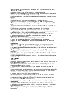 varias pantallas y para utilizar el botón “retroceder” para volver a “resumen” del menú.
- Sistema de monitoreo.
ı Voltaje de la batería: Esta opción mostrara el voltaje de la batería.
ı Nivel de combustible. Esta opción mostrara la cantidad de combustible contenido en el
reservorio de combustible, la cantidad se mostrara en %.
ı Estado del alternador: Esta opción mostrara el estado del alternador (mientras el motor
funciona)
- Motor
ı Velocidad del motor: esta opción mostrara las RPM actuales del motor.
ı Velocidad deseada del motor: esta opción mostrara las RPM deseadas del motor.
ı Presión de aceite del motor: esta opción mostrara la presión del aceite lubricante del
motor.
ı Temperatura del refrigerante del motor: esta opción mostrara la T° del refrigerante del
motor.
ı Temperatura del combustible: esta opción mostrara la T° del combustible.
ı Presión del combustible: esta opción mostrara la presión del combustible.
ı Temperatura de entrada del aire: esta opción mostrara la T° del aire de entrada ala motor.
ı Presión atmosférica: esta opción mostrara la presión atmosférica.
ı Presión de entrada de turbo: esta opción muestra la presión de entrada del turbo.
ı Presión de salida del turbo: esta opción muestra la presión de salida del turbo
considerando la presión atmosférica.
ı Presión de refuerzo: esta opción mostrara la presión de refuerzo.
ı Posición del combustible: esta opción mostrar la posición del combustible.
ı Posición del sensor de aceleración: esta opción mostrara la posición del sensor del
acelerador.
- Transmisión
ı Velocidad requerida: esta opción mostrara la velocidad requerida por el operador.
ı Velocidad actual: Esta opción mostrara la velocidad actual de la transmisión.
ı TOS (velocidad de salida de la transmisión): esta opción mostrara la velocidad de salida
de la transmisión.
ı Temperatura del aceite de la transmisión: esta opción mostrar la T° de aceite de
transmisión.
ı Filtro del tren de fuerza: esta opción mostrara si el filtro de aceite del tren de fuerza esta
filtrandoó derivando el aceite.
ı Pedal de aceleración lenta: esta opción mostrara el % de desplazamiento del pedal de
aceleración lenta.
INTED LTDA
- Dirección
ı Control de posición de dirección: esta opción mostrara el % de recorrido de la función de
dirección del bastón izquierdo.
ı Ciclo de trabajo de la dirección: esta opción muestra el ciclo de trabajo, en %, de los
sensores de las palancas de dirección.
ı Cilindro izquierdo: esta opción muestra el % de recorrido del cilindro izquierdo de
dirección.
ı Cilindro derecho: esta opción muestra el % de recorrido del cilindro derecho de dirección.
ı Posición de dirección secundaria: esta opción mostrara la posición del interruptor de
dirección secundaria, localizada en el panel.
ı Prueba de dirección secundaria: esta opción se exhibe
independientemente de si el operador ha pedido una prueba de dirección secundaria.
ı Señal de dirección secundaria: esta opción se exhibe
independientemente de si el ECM de implementos ha pedido la función de dirección
secundaria desde el ECM de transmisión/chasis.
ı Estado del rele de dirección: esta opción muestra el estado del rele de dirección auxiliar.
- Implementos
ı Temperatura del aceite hidráulico: esta opción muestra la T° del aceite hidráulico.
ı Presión aceite hidráulico: esta opción mostrara la presión de salida para el sistema de
implementos y dirección.
ı Traba de implementos: esta opción muestra el estado del interruptor de traba de
implementos.
 
