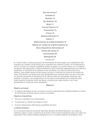 Giro del círculo 7
                                          Vertedera 8
                                          Bastidor 10
                                       Eje delantero 10
                                           Motor 11
                                     Tren de Potencia 14
                                        Transmisión 14
                                           Frenos 16
                                    Sistema Hidráulico 17
                                           Cabina 17
                           Mantenimiento de la Motoniveladora 19
                        Método de Trabajo de la Motoniveladora 22
                              Otros dispositivos Adicionales 25
                                     Costos del equipo 27
                                       Conclusiones 28
                                        Bibliografía 29
                                          Introducción
En Obras Civiles, muchos proyectos de movimientos de tierra exigen que la plataforma este
acabada con cuidado, de tal forma que la superficie sea uniforme y plana, sin ondulaciones o
surcos. Aunque un conductor habilidoso puede conseguir, en muchos casos con un buldozer,
resultados mas adecuados, la Motoniveladora ha sido concebida especialmente para refinar la
explanada, la superficie de la subbase en las carreteras, así como los desmontes y los
rellenos, para igualar taludes de las presas de tierra y conservar los caminos de arrastre de
obras. Se trata de una maquina de auto-desplazable que sustenta sobre sus dos o tres ejes.
Los grandes proyectos de carreteras de los últimos años han necesitado maquinas mas
pesadas y robustas, y la configuración con tres ejes ha demostrado ser la necesaria para
poder soportar el potente motor que llevan y proporcionar mejor tracción, por lo que
actualmente es el tipo de mayor aceptación.
                                           Objetivos
Objetivo principal
 El objetivo del trabajo es dar a conocer al curso la importancia de la Motoniveladora en obras
 de movimiento de tierras para la cual fue concebida.
Objetivos Específicos
 Conocer e identificar sus componentes.
 Comprender su método de trabajo en obra.
 Conocer Aplicaciones alternativas al perfilado de tierra.
La Motoniveladora
En el mercado podemos encontrar diferentes Modelos de Motoniveladoras, las cuales se
clasifican según su peso y potencia de acuerdo a las funciones especificas para las cuales son
requeridas. Para nuestro trabajo trabajaremos con un modelo estándar de la fábrica volvo
 